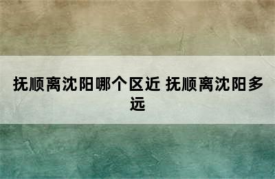 抚顺离沈阳哪个区近 抚顺离沈阳多远